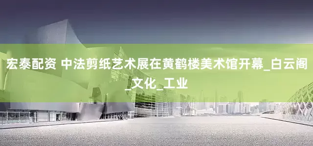 宏泰配资 中法剪纸艺术展在黄鹤楼美术馆开幕_白云阁_文化_工业