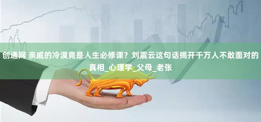 创通网 亲戚的冷漠竟是人生必修课？刘震云这句话揭开千万人不敢面对的真相_心理学_父母_老张