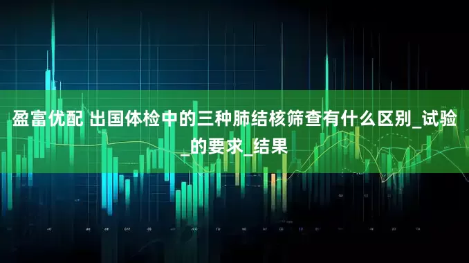 盈富优配 出国体检中的三种肺结核筛查有什么区别_试验_的要求_结果