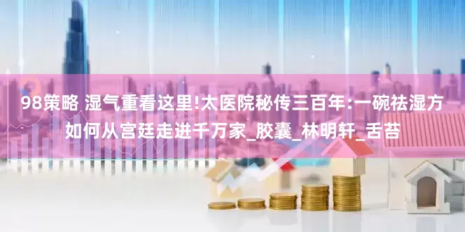 98策略 湿气重看这里!太医院秘传三百年:一碗祛湿方如何从宫廷走进千万家_胶囊_林明轩_舌苔