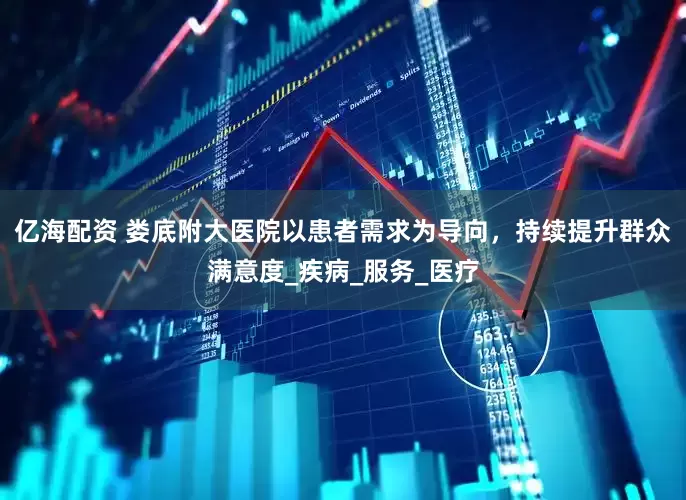 亿海配资 娄底附大医院以患者需求为导向，持续提升群众满意度_疾病_服务_医疗