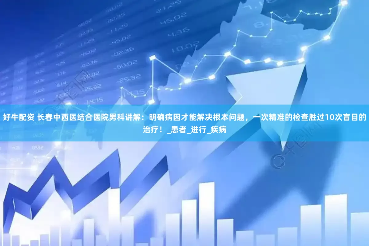 好牛配资 长春中西医结合医院男科讲解：明确病因才能解决根本问题，一次精准的检查胜过10次盲目的治疗！_患者_进行_疾病