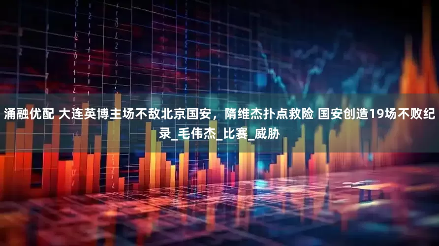 涌融优配 大连英博主场不敌北京国安，隋维杰扑点救险 国安创造19场不败纪录_毛伟杰_比赛_威胁