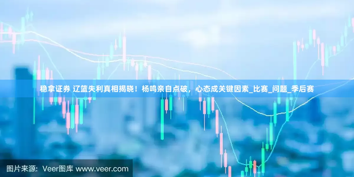 稳拿证券 辽篮失利真相揭晓！杨鸣亲自点破，心态成关键因素_比赛_问题_季后赛