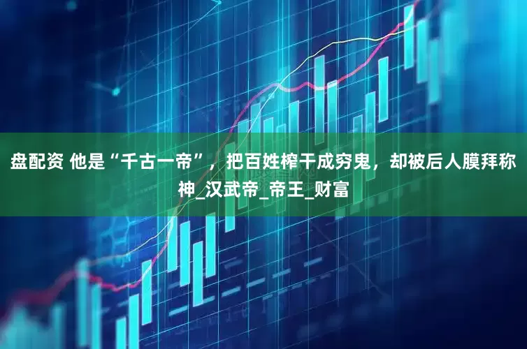 盘配资 他是“千古一帝”，把百姓榨干成穷鬼，却被后人膜拜称神_汉武帝_帝王_财富