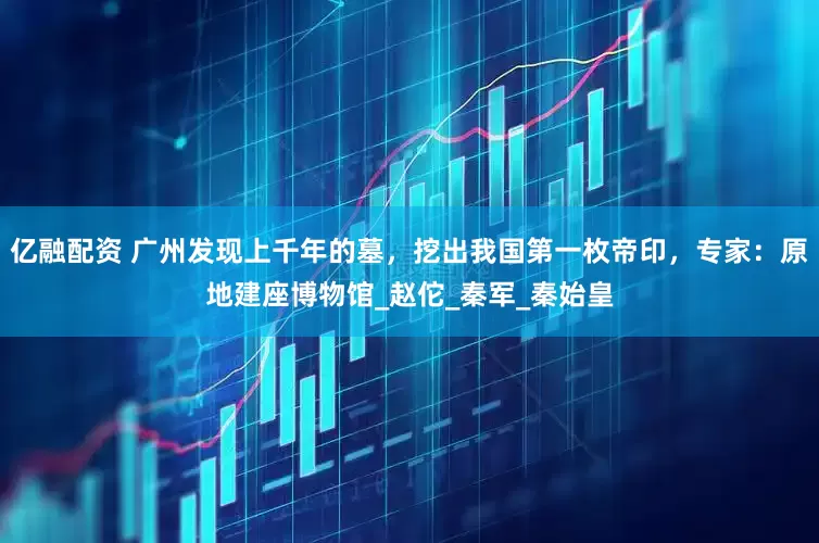 亿融配资 广州发现上千年的墓，挖出我国第一枚帝印，专家：原地建座博物馆_赵佗_秦军_秦始皇