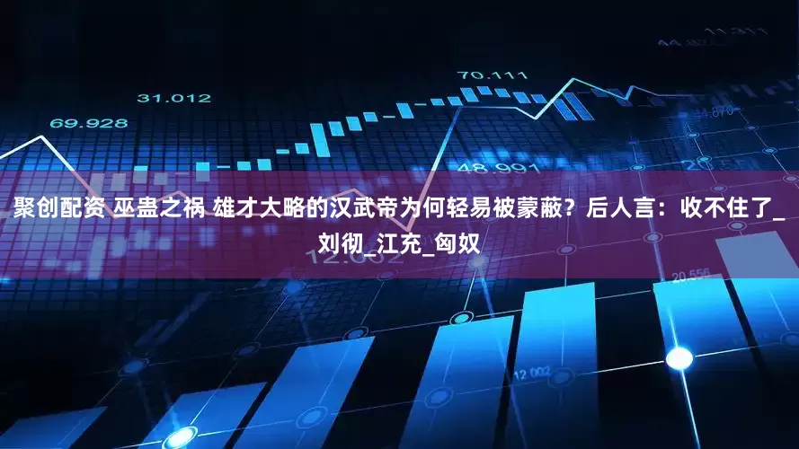 聚创配资 巫蛊之祸 雄才大略的汉武帝为何轻易被蒙蔽？后人言：收不住了_刘彻_江充_匈奴