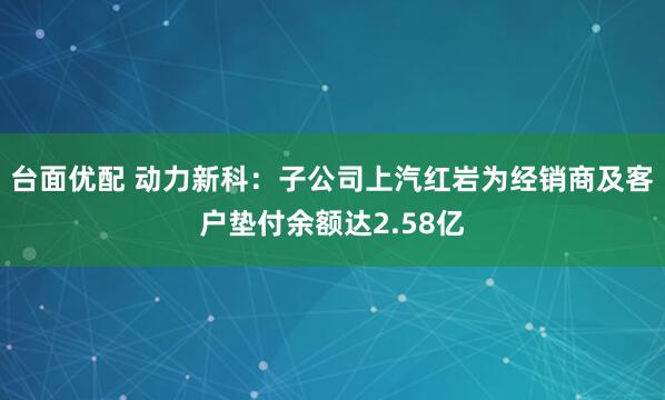台面优配 动力新科：子公司上汽红岩为经销商及客户垫付余额达2.58亿