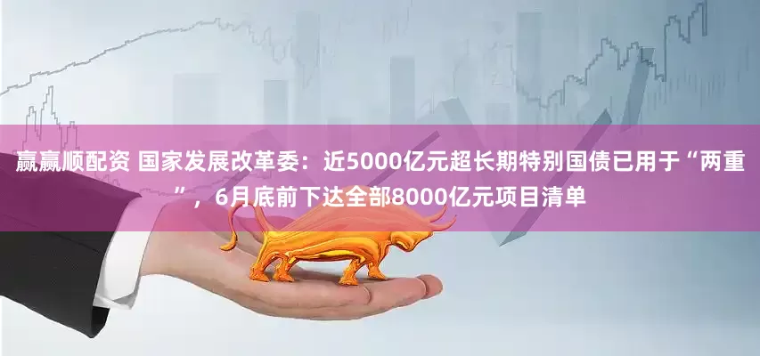 赢赢顺配资 国家发展改革委：近5000亿元超长期特别国债已用于“两重”，6月底前下达全部8000亿元项目清单