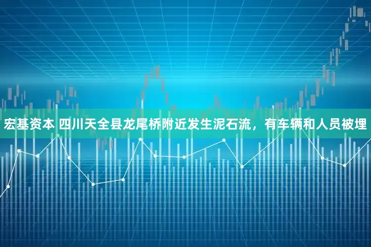 宏基资本 四川天全县龙尾桥附近发生泥石流，有车辆和人员被埋