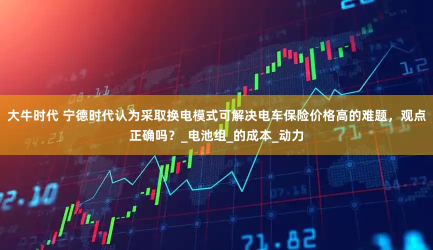 大牛时代 宁德时代认为采取换电模式可解决电车保险价格高的难题，观点正确吗？_电池组_的成本_动力