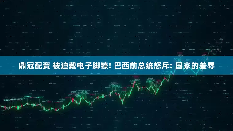 鼎冠配资 被迫戴电子脚镣! 巴西前总统怒斥: 国家的羞辱