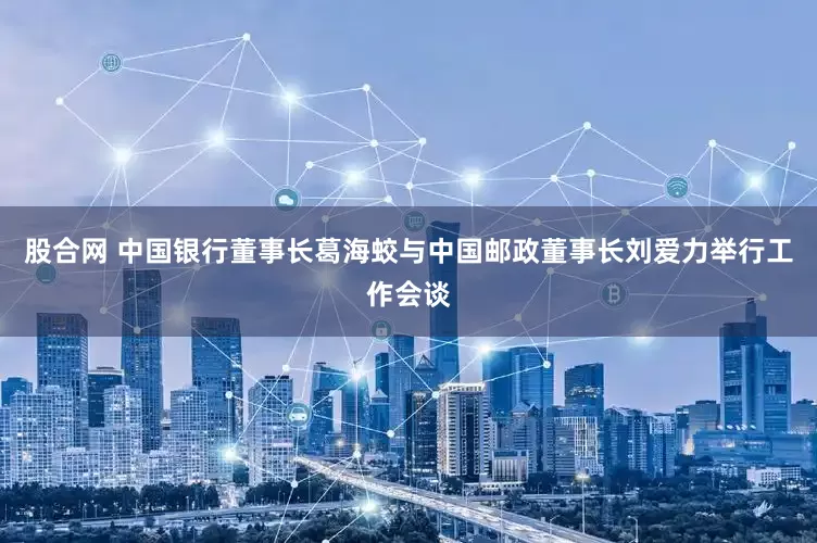 股合网 中国银行董事长葛海蛟与中国邮政董事长刘爱力举行工作会谈