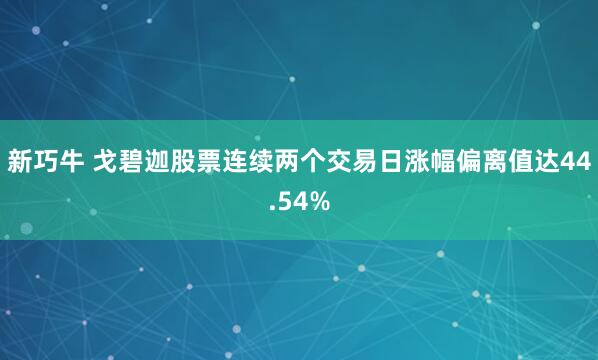 新巧牛 戈碧迦股票连续两个交易日涨幅偏离值达44.54%