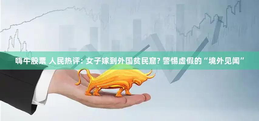 嗨牛股票 人民热评: 女子嫁到外国贫民窟? 警惕虚假的“境外见闻”