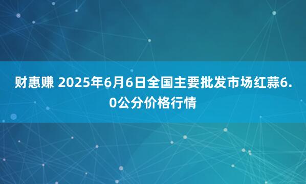 财惠赚 2025年6月6日全国主要批发市场红蒜6.0公分价格行情