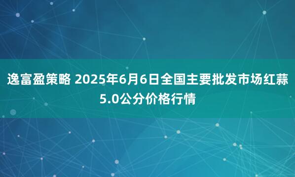 逸富盈策略 2025年6月6日全国主要批发市场红蒜5.0公分价格行情